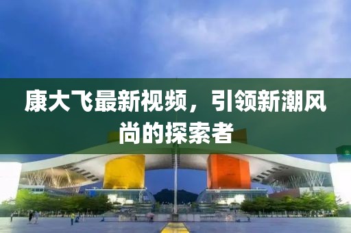 康大飞最新视频，引领新潮风尚的探索者