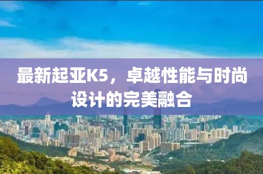 最新起亚K5，卓越性能与时尚设计的完美融合