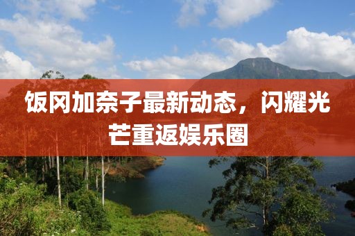饭冈加奈子最新动态，闪耀光芒重返娱乐圈