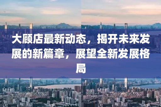 大顾店最新动态，揭开未来发展的新篇章，展望全新发展格局