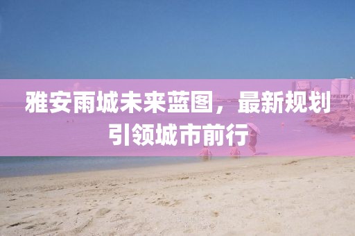 雅安雨城未来蓝图，最新规划引领城市前行