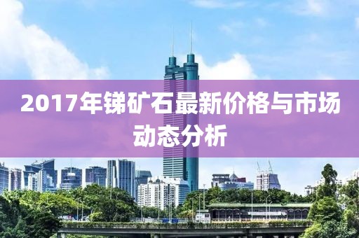 2017年锑矿石最新价格与市场动态分析