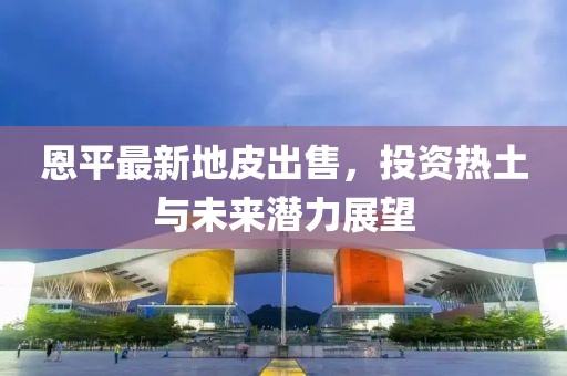 恩平最新地皮出售，投资热土与未来潜力展望