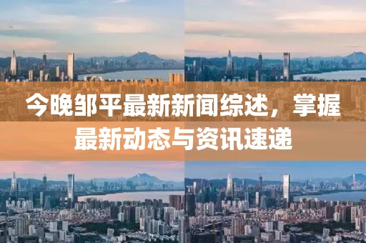 今晚邹平最新新闻综述，掌握最新动态与资讯速递
