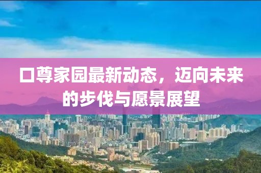 口尊家园最新动态，迈向未来的步伐与愿景展望