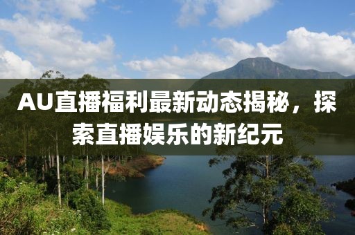 AU直播福利最新动态揭秘，探索直播娱乐的新纪元