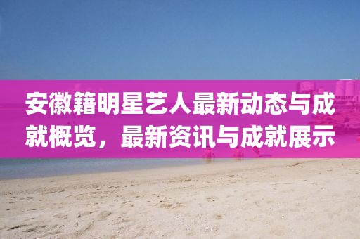 安徽籍明星艺人最新动态与成就概览，最新资讯与成就展示