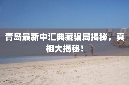 青岛最新中汇典藏骗局揭秘，真相大揭秘！