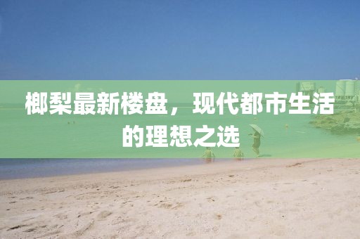 榔梨最新楼盘，现代都市生活的理想之选