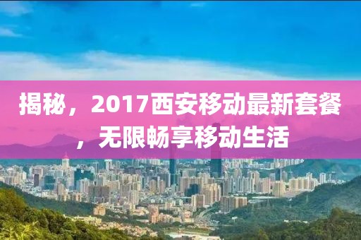 揭秘，2017西安移动最新套餐，无限畅享移动生活