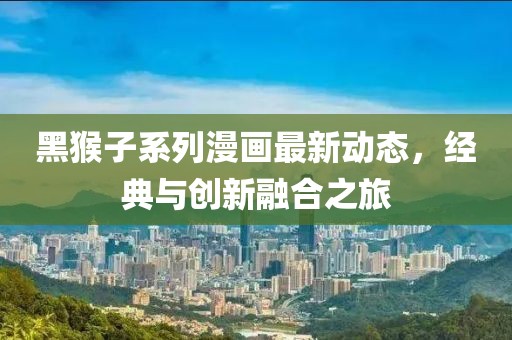 黑猴子系列漫画最新动态，经典与创新融合之旅