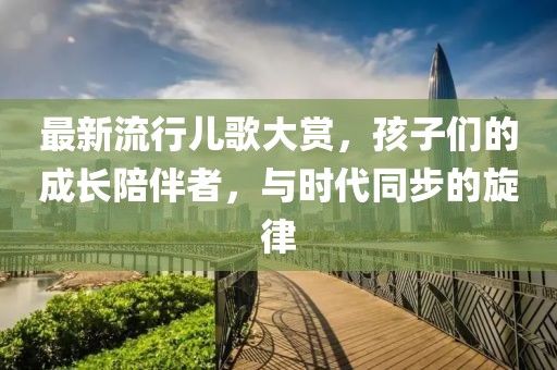 最新流行儿歌大赏，孩子们的成长陪伴者，与时代同步的旋律