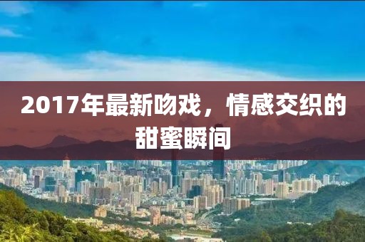 2017年最新吻戏，情感交织的甜蜜瞬间