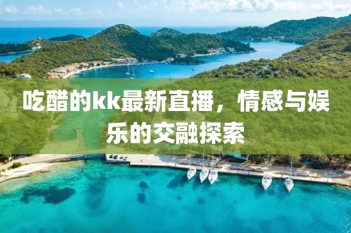 吃醋的kk最新直播，情感与娱乐的交融探索