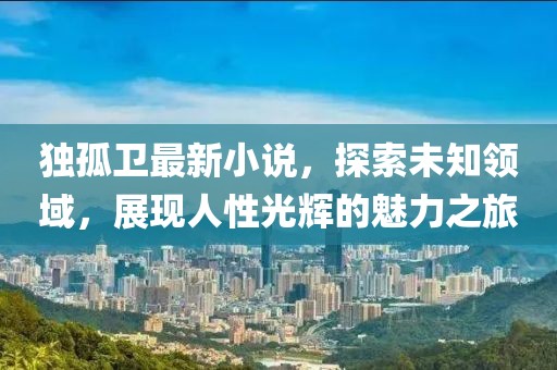 独孤卫最新小说，探索未知领域，展现人性光辉的魅力之旅
