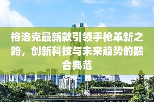 格洛克最新款引领手枪革新之路，创新科技与未来趋势的融合典范