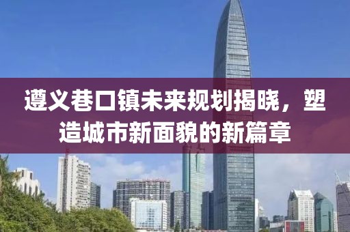 遵义巷口镇未来规划揭晓，塑造城市新面貌的新篇章