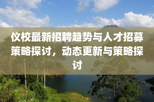 仪校最新招聘趋势与人才招募策略探讨，动态更新与策略探讨