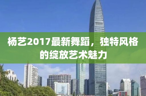杨艺2017最新舞蹈，独特风格的绽放艺术魅力