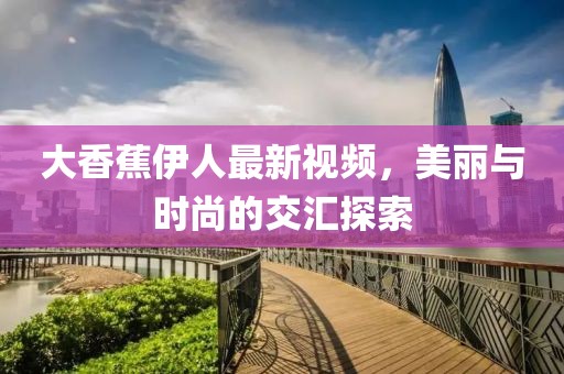 大香蕉伊人最新视频，美丽与时尚的交汇探索
