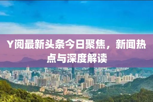 Y阅最新头条今日聚焦，新闻热点与深度解读