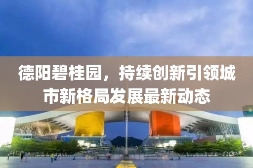 德阳碧桂园，持续创新引领城市新格局发展最新动态