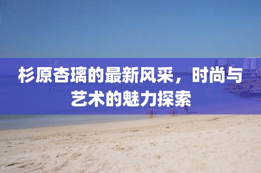 杉原杏璃的最新风采，时尚与艺术的魅力探索