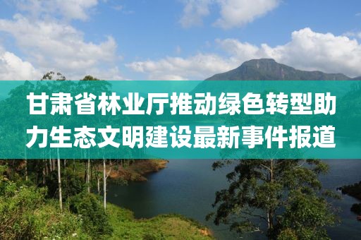 甘肃省林业厅推动绿色转型助力生态文明建设最新事件报道