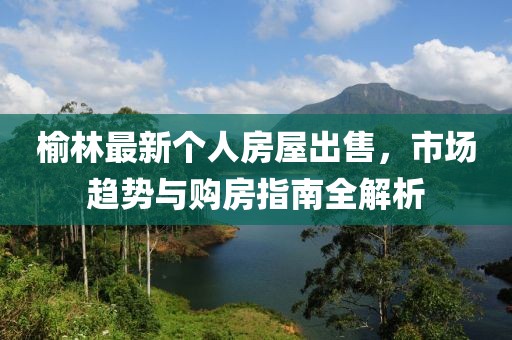 榆林最新个人房屋出售，市场趋势与购房指南全解析