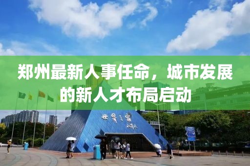 郑州最新人事任命，城市发展的新人才布局启动