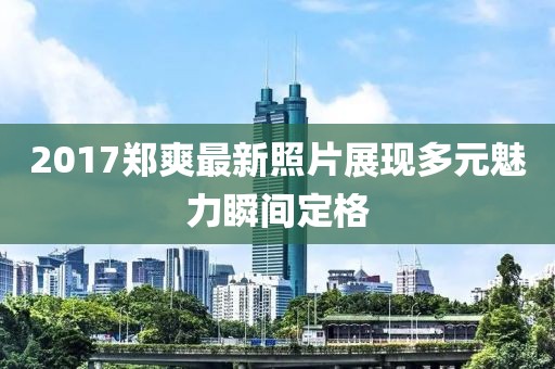 2017郑爽最新照片展现多元魅力瞬间定格