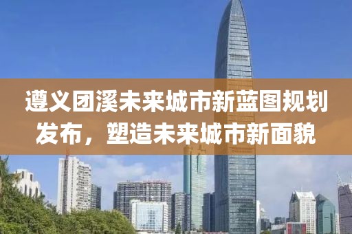 遵义团溪未来城市新蓝图规划发布，塑造未来城市新面貌