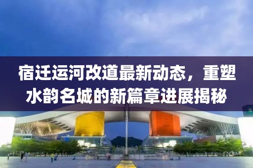 宿迁运河改道最新动态，重塑水韵名城的新篇章进展揭秘