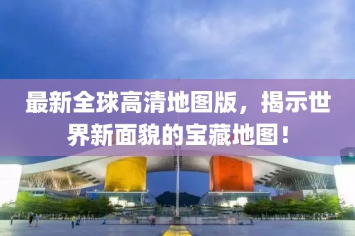最新全球高清地图版，揭示世界新面貌的宝藏地图！