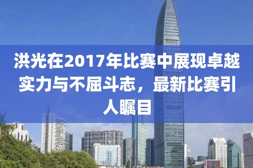 洪光在2017年比赛中展现卓越实力与不屈斗志，最新比赛引人瞩目