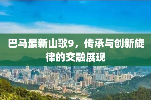 巴马最新山歌9，传承与创新旋律的交融展现
