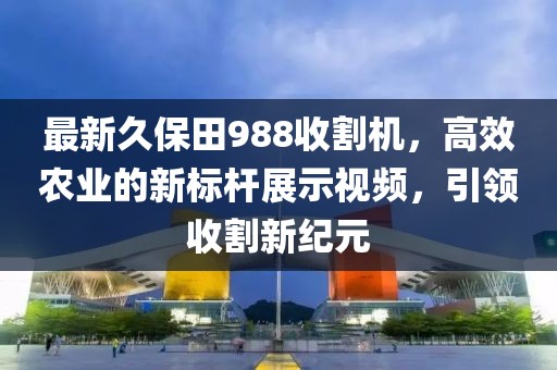 最新久保田988收割机，高效农业的新标杆展示视频，引领收割新纪元