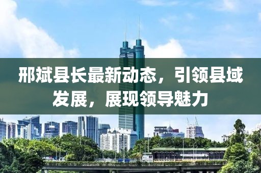 邢斌县长最新动态，引领县域发展，展现领导魅力