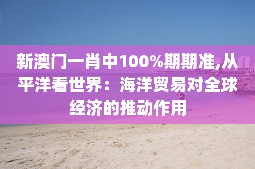新澳门一肖中100%期期准,从平洋看世界：海洋贸易对全球经济的推动作用