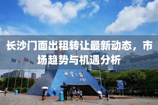 长沙门面出租转让最新动态，市场趋势与机遇分析