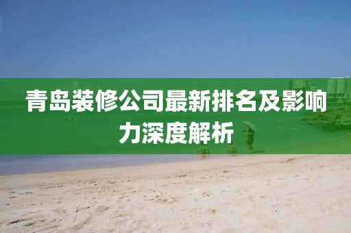 青岛装修公司最新排名及影响力深度解析