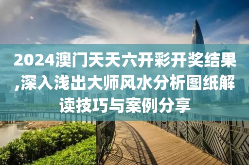 2024澳门天天六开彩开奖结果,深入浅出大师风水分析图纸解读技巧与案例分享