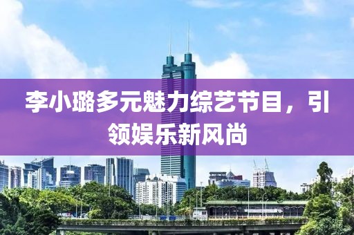 李小璐多元魅力综艺节目，引领娱乐新风尚