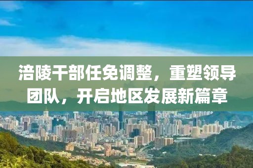 涪陵干部任免调整，重塑领导团队，开启地区发展新篇章