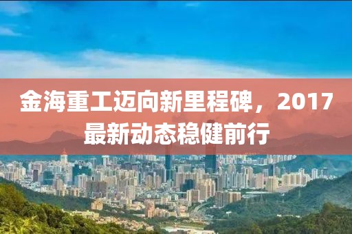 金海重工迈向新里程碑，2017最新动态稳健前行