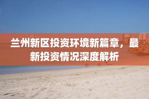 兰州新区投资环境新篇章，最新投资情况深度解析