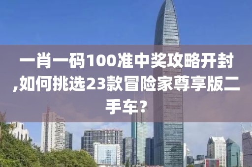 一肖一码100准中奖攻略开封,如何挑选23款冒险家尊享版二手车？