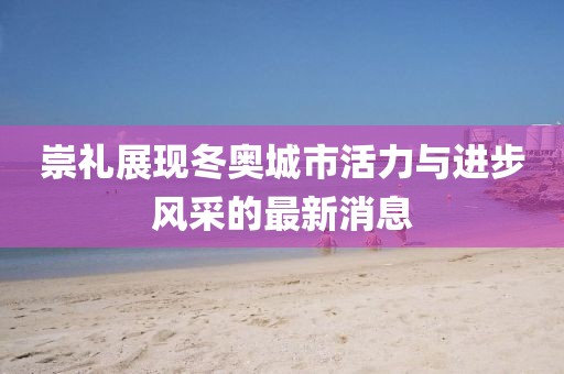 崇礼展现冬奥城市活力与进步风采的最新消息