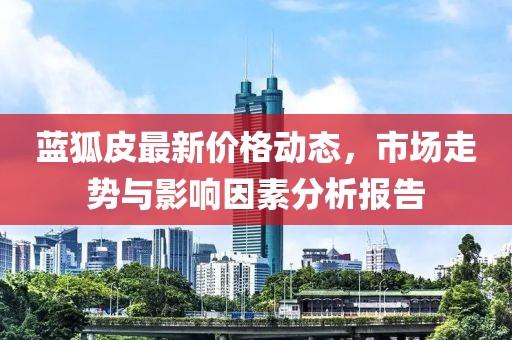 蓝狐皮最新价格动态，市场走势与影响因素分析报告
