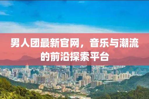 男人团最新官网，音乐与潮流的前沿探索平台